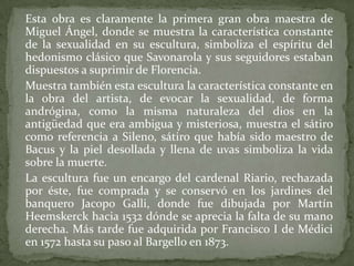 	Esta obra es claramente la primera gran obra maestra de Miguel Ángel, donde se muestra la característica constante de la sexualidad en su escultura, simboliza el espíritu del hedonismo clásico que Savonarola y sus seguidores estaban dispuestos a suprimir de Florencia.	Muestra también esta escultura la característica constante en la obra del artista, de evocar la sexualidad, de forma andrógina, como la misma naturaleza del dios en la antigüedad que era ambigua y misteriosa, muestra el sátiro como referencia a Sileno, sátiro que había sido maestro de Bacus y la piel desollada y llena de uvas simboliza la vida sobre la muerte.	La escultura fue un encargo del cardenal Riario, rechazada por éste, fue comprada y se conservó en los jardines del banquero JacopoGalli, donde fue dibujada por Martín Heemskerck hacia 1532 dónde se aprecia la falta de su mano derecha. Más tarde fue adquirida por Francisco I de Médicien 1572 hasta su paso al Bargello en 1873.