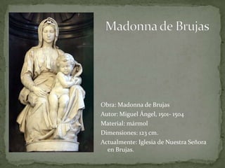 Madonna de BrujasObra: Madonna de BrujasAutor: Miguel Ángel, 1501- 1504Material: mármolDimensiones: 123 cm. Actualmente: Iglesia de Nuestra Señora en Brujas. 