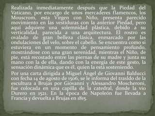 	Realizada inmediatamente después que la Piedad del Vaticano, por encargo de unos mercaderes flamencos, los Mouscrom, esta Virgen con Niño, presenta parecido movimiento en las vestiduras con la anterior Piedad, pero aquí adquiere una solemnidad plástica, debido a su verticalidad, parecida a una arquitectura. El rostro es ovalado de gran belleza clásica, enmarcado por las ondulaciones del velo, sobre el cabello. Se encuentra como si estuviera en un momento de pensamiento profundo, mostrándose con una gran serenidad, mientras el Niño, de pie, está recostado entre las piernas de su madre y junta su mano con la de ella, dando con la energía de este gesto, la sensación dinámica que es él, quien la está sosteniendo.	Por una carta dirigida a Miguel Ángel de Giovanni Balducci con fecha 14 de agosto de 1506, se le informa del trasldo de la escultura a Brujas por Giovanni y AlessandroMoscheroni, fue colocada en una capilla de la catedral, donde la vio Durero en 1521. En la época de Napoleón fue llevada a Francia y devuelta a Brujas en 1815.