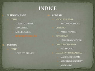 ÍNDICEEL RENACIMIENTOITALIALORENZO GHIBERTIDONATELLOMIGUEL ANGELBENVENUTO CELLINIBARROCO ITALIALORENZO BERNINISIGLO XIXNEOCLASICISMOAntonio CanovaCUBISMOPablo PicassoFUTURISMOUmbertoBoccioniCONSTRUCTIVISMONaumGaboDADAISTA Y SURREALISTAMarcel DuchampAlberto GiacomettiJoan Miró