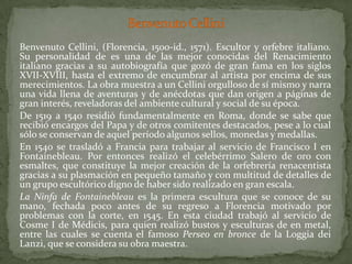 BenvenutoCelliniBenvenutoCellini, (Florencia, 1500-id., 1571). Escultor y orfebre italiano. Su personalidad de es una de las mejor conocidas del Renacimiento italiano gracias a su autobiografía que gozó de gran fama en los siglos XVII-XVIII, hasta el extremo de encumbrar al artista por encima de sus merecimientos. La obra muestra a un Cellini orgulloso de sí mismo y narra una vida llena de aventuras y de anécdotas que dan origen a páginas de gran interés, reveladoras del ambiente cultural y social de su época. 	De 1519 a 1540 residió fundamentalmente en Roma, donde se sabe que recibió encargos del Papa y de otros comitentes destacados, pese a lo cual sólo se conservan de aquel período algunos sellos, monedas y medallas. 	En 1540 se trasladó a Francia para trabajar al servicio de Francisco I en Fontainebleau. Por entonces realizó el celebérrimo Salero de oro con esmaltes, que constituye la mejor creación de la orfebrería renacentista gracias a su plasmación en pequeño tamaño y con multitud de detalles de un grupo escultórico digno de haber sido realizado en gran escala. 	La Ninfa de Fontainebleau es la primera escultura que se conoce de su mano, fechada poco antes de su regreso a Florencia motivado por problemas con la corte, en 1545. En esta ciudad trabajó al servicio de Cosme I de Médicis, para quien realizó bustos y esculturas de en metal, entre las cuales se cuenta el famoso Perseo en bronce de la LoggiadeiLanzi, que se considera su obra maestra. 