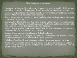 Descripción de la escultura	Neptuno: Un hombre llevando a un tridente es la representación de Zeus, que simboliza el mar. Es el dispensador de sal, que salía por uno de sus brazos. 	Piernas: Sus piernas se entrelazan, siendo la representación de la unión entre Tierra y Mar, con un detalle un tanto sensual. 	Tierra: Una mujer representa la tierra. Es el dispensador de pimienta, que salía por uno de sus pechos. 	Crepúsculo y Día: En la base hay ocho huecos en los que se representa, entre otros, esto: La Aurora, el Día, el Crepúsculo y la Noche. Cellini se insipiró en la tumba de los Medicis de Miguel Ángel para hacerlas. 	Pierna: Según parece, una pierna extendida de ella representa la montaña, mientras que la otra extendida era la llanura. 	Cuerno: En su mano recoge el cuerno de la abundancia. 	Templo jónico: Para recoger la pimienta representa un templo jónico, ricamente decorado y con una escultura en su cúspide. 	Caballos: Caballitos de mar para acompañar a Neptuno y representar la sal 	Nave: Los representa como en una nave, con gran minuciosidad, detalle y riqueza. Cellini hizo que la orfebrería se convirtiera en escultura, con su grandiosidad y belleza.