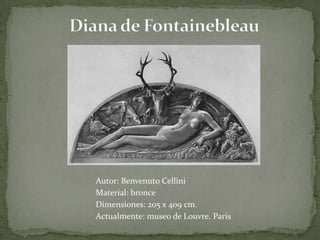 Diana de FontainebleauAutor: BenvenutoCelliniMaterial: bronce Dimensiones: 205 x 409 cm. Actualmente: museo de Louvre. Paris 