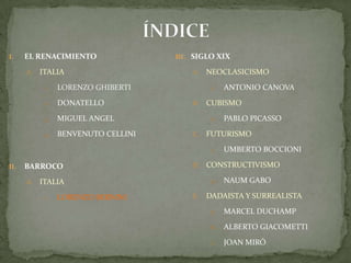 ÍNDICEEL RENACIMIENTOITALIALORENZO GHIBERTIDONATELLOMIGUEL ANGELBENVENUTO CELLINIBARROCO ITALIALORENZO BERNINISIGLO XIXNEOCLASICISMOAntonio CanovaCUBISMOPablo PicassoFUTURISMOUmbertoBoccioniCONSTRUCTIVISMONaumGaboDADAISTA Y SURREALISTAMarcel DuchampAlberto GiacomettiJoan Miró