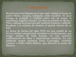 Lorenzo BerniniBernininació en Nápoles,en el año 1598, ciudad en la que su padre Pietro, toscano, trabajaba como escultor. Al poco tiempo se trasladó a Calabria junto con su mujer, la napolitana Angelica Galante. En 1605 se instalan en Roma y Pietro obtiene la protección del cardenal ScipioneCaffarelli-Borghese y la ocasión de mostrar el precoz talento de su hijo.	La Roma de inicios del siglo XVII era una ciudad de un fervor artístico excepcional, novedoso y revolucionario, que acogía artistas de toda Europa, en una continua confrontación de ideas y experiencias artísticas. En este ambiente surgen maestros como Caravaggio, AnnibaleCarracci o Pedro Pablo Rubens, que abrieron la senda del Barroco.