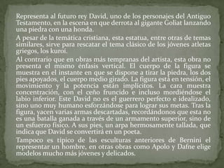 	Representa al futuro rey David, uno de los personajes del Antiguo Testamento, en la escena en que derrota al gigante Goliat lanzando una piedra con una honda.	A pesar de la temática cristiana, esta estatua, entre otras de temas similares, sirve para rescatar el tema clásico de los jóvenes atletas griegos, los kuroí.	Al contrario que en obras más tempranas del artista, esta obra no presenta el mismo énfasis vertical. El cuerpo de la figura se muestra en el instante en que se dispone a tirar la piedra, los dos pies apoyados, el cuerpo medio girado. La figura está en tensión, el movimiento y la potencia están implícitos. La cara muestra concentración, con el ceño fruncido e incluso mordiéndose el labio inferior. Este David no es el guerrero perfecto e idealizado, sino uno muy humano esforzándose para lograr sus metas. Tras la figura, yacen varias armas descartadas, recordándonos que esta no es una batalla ganada a través de un armamento superior, sino de un esfuerzo físico. A sus pies, un arpa hermosamente tallada, que indica que David se convertirá en un poeta.	Tampoco es típico de las esculturas anteriores de Bernini el representar un hombre, en otras obras como Apolo y Dafne elige modelos mucho más jóvenes y delicados.