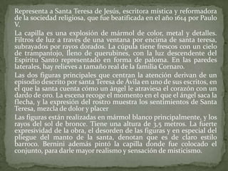 	Representa a Santa Teresa de Jesús, escritora mística y reformadora de la sociedad religiosa, que fue beatificada en el año 1614 por Paulo V.	La capilla es una explosión de mármol de color, metal y detalles. Filtros de luz a través de una ventana por encima de santa teresa, subrayados por rayos dorados. La cúpula tiene frescos con un cielo de trampantojo, lleno de querubines, con la luz descendente del Espíritu Santo representado en forma de paloma. En las paredes laterales, hay relieves a tamaño real de la familia Cornaro.	Las dos figuras principales que centran la atención derivan de un episodio descrito por santa Teresa de Ávila en uno de sus escritos, en el que la santa cuenta cómo un ángel le atraviesa el corazón con un dardo de oro. La escena recoge el momento en el que el ángel saca la flecha, y la expresión del rostro muestra los sentimientos de Santa Teresa, mezcla de dolor y placer	Las figuras están realizadas en mármol blanco principalmente, y los rayos del sol de bronce. Tiene una altura de 3,5 metros. La fuerte expresividad de la obra, el desorden de las figuras y en especial del pliegue del manto de la santa, denotan que es de claro estilo barroco. Bernini además pintó la capilla donde fue colocado el conjunto, para darle mayor realismo y sensación de misticismo.