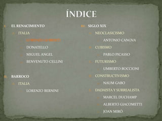 ÍNDICEEL RENACIMIENTOITALIALORENZO GHIBERTIDONATELLOMIGUEL ANGELBENVENUTO CELLINIBARROCO ITALIALORENZO BERNINISIGLO XIXNEOCLASICISMOAntonio CanovaCUBISMOPablo PicassoFUTURISMOUmbertoBoccioniCONSTRUCTIVISMONaumGaboDADAISTA Y SURREALISTAMarcel DuchampAlberto GiacomettiJoan Miró