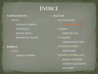 ÍNDICEEL RENACIMIENTOITALIALORENZO GHIBERTIDONATELLOMIGUEL ANGELBENVENUTO CELLINIBARROCO ITALIALORENZO BERNINISIGLO XIXNEOCLASICISMOAntonio CanovaCUBISMOPablo PicassoFUTURISMOUmbertoBoccioniCONSTRUCTIVISMONaumGaboDADAISTA Y SURREALISTAMarcel DuchampAlberto GiacomettiJoan Miró