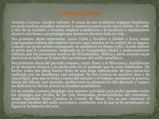 Antonio Canova	Antonio Canova, escultor italiano. A causa de sus modestos orígenes familiares, no pudo realizar estudios artísticos y comenzó practicando otros oficios. En 1768, a raíz de su traslado a Venecia, empezó a dedicarse a la escultura y rápidamente alcanzó una fama y un prestigio que mantuvo durante toda su vida. 	Sus primeras obras venecianas, como Orfeo y Eurídice o Dédalo e Ícaro, están impregnadas todavía del espíritu barroco que reinaba en la ciudad de la laguna. Cuando era ya un artista consagrado, se estableció en Roma (1781), donde definió el estilo que lo caracteriza, inspirado en la Antigüedad clásica y poderosamente influido por los principios teóricos de Winckelman, Milizia y otros autores cuyas doctrinas se hallan en la base del nacimiento del estilo neoclásico. 	Sus primeras obras del período romano, como Teseo y el Minotauro, manifiestan ya la maestría técnica y la perfección en el acabado que le eran habituales. De hecho, todas sus obras fueron fruto de una larga elaboración, de una ejecución realizada con un detallismo casi artesanal. No fue Canova un escultor nato y de cincel fácil, sino que se forjó a través del estudio y el trabajo; mediante la práctica diaria del dibujo, por ejemplo, perfeccionó su plasmación del desnudo y superó las deficiencias de sus primeros estudios anatómicos. 	En su estudio romano desplegó una enorme actividad para poder atender todos los encargos que recibía de las más destacadas personalidades del momento, desde Napoleón hasta Catalina la Grande de Rusia. Era ya por entonces el principal escultor del estilo neoclásico, condición con la que se ha perpetuado su figura en la historia del arte. 
