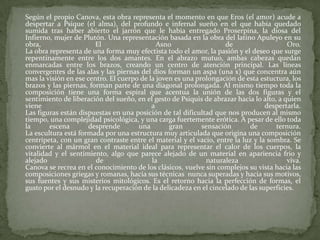 Según el propio Canova, esta obra representa el momento en que Eros (el amor) acude a despertar a Psique (el alma), del profundo e infernal sueño en el que había quedado sumida tras haber abierto el jarrón que le había entregado Proserpina, la diosa del Infierno, mujer de Plutón. Una representación basada en la obra del latino Apuleyo en su obra, El Asno de Oro.  La obra representa de una forma muy efectista todo el amor, la pasión y el deseo que surge repentinamente entre los dos amantes. En el abrazo mutuo, ambas cabezas quedan enmarcadas entre los brazos, creando un centro de atención principal. Las líneas convergentes de las alas y las piernas del dios forman un aspa (una x) que concentra aún mas la visión en ese centro. El cuerpo de la joven es una prolongación de esta estuctura, los brazos y las piernas, forman parte de una diagonal prolongada. Al mismo tiempo toda la composición tiene una forma espiral que acentua la unión de las dos figuras y el sentimiento de liberación del sueño, en el gesto de Psiquis de abrazar hacia lo alto, a quien viene a despertarla. Las figuras están dispuestas en una posición de tal dificultad que nos producen al mismo tiempo, una complejidad psicológica, y una carga fuertemente erótica. A pesar de ello toda la escena desprende una gran sensación de ternura. La escultura está formada por una estructura muy articulada que origina una composición centrípeta, con un gran contraste entre el material y el vacio, entre la luz y la sombra. Se convierte al mármol en el material ideal para representar el calor de los cuerpos, la vitalidad y el sentimiento, algo que parece alejado de un material en apariencia frio y alejado de la naturaleza viva. Canova se recrea en el conocimiento de los clásicos, vuelve sin complejos su vista hacia las composiciones griegas y romanas, hacia sus técnicas  nunca superadas y hacia sus motivos, sus fuentes y sus misterios mitológicos. Es el retorno hacia la perfección de formas, el gusto por el desnudo y la recuperación de la delicadeza en el cincelado de las superficies.