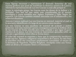 	Estas figuras encarnan y representan el desnudo femenino de una manera perfecta que pone de manifiesto la destreza artística de Canova. Además la representación de Las tres Gracias va más allá porque el	Según la mitología griega, las Gracias eran las diosas de la belleza y la fertilidad. Tres son las que están más consideradas en el mundo mitológico y cuyos nombres son: Aglaya, Eufrósine y Talía. Según los expertos, Las Gracias también estaban asociadas con el inframundo y los misterios eleusinos.	Antonio Canova realizará Las tres Gracias en mármol, material al cual se le asociará e identificará a lo largo de su carrera como escultor. 	Las tres Gracias es una escultura de mármol de acabado y pulido perfectos. Con este material Canova conseguirá encarnar la belleza ideal de las Gracias de forma sencilla pero muy cuidada y que sigue el gusto artístico de la época. Las tres Gracias se representan apoyadas sobre un solo pie y agarrándose entre ellas se forma suave. 	El color del mármol es exquisito y hace que la composición escultórica arroje una luz, ligereza y elegancia característica de Canova. En esta línea se inscriben otras dos creaciones ampliamente extendidas: el retrato de la hermana de Napoleón, Paulina Borghese, esculpida como una Venus, sobre un diván y el conjunto Teseo y el minotauro.  
