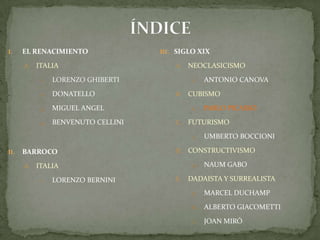 ÍNDICEEL RENACIMIENTOITALIALORENZO GHIBERTIDONATELLOMIGUEL ANGELBENVENUTO CELLINIBARROCO ITALIALORENZO BERNINISIGLO XIXNEOCLASICISMOAntonio CanovaCUBISMOPablo PicassoFUTURISMOUmbertoBoccioniCONSTRUCTIVISMONaumGaboDADAISTA Y SURREALISTAMarcel DuchampAlberto GiacomettiJoan Miró