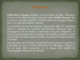 	Pablo Ruiz Picasso (Málaga, 25 de octubre de 1881 - Mougins, Francia, 8 de abril de 1973), conocido como Pablo Picasso, fue un pintor y escultor español, creador, junto con Georges Braque y Juan Gris, del movimiento cubista.	Considerado uno de los mayores artistas del siglo XX, participó desde la génesis de muchos movimientos artísticos que se propagaron por el mundo y ejercieron una gran influencia en otros grandes artistas de su tiempo. Incansable y prolífico, pintó más de dos mil obras supervivientes en museos de toda Europa y el mundo.	Fue miembro del Partido Comunista Francés hasta su muerte,el 8 de abril de 1973 en Notre-Dame-de-Vie (Mougins, Francia) a los 91 años. Está enterrado en el parque del castillo de Vauvenargues (Bouches-du-Rhone).Pablo Picasso 
