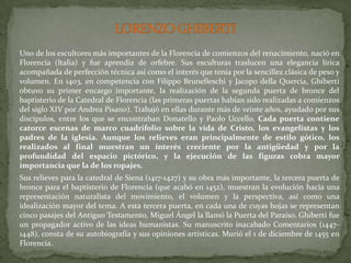 LORENZO GHIBERTI	Uno de los escultores más importantes de la Florencia de comienzos del renacimiento, nació en Florencia (Italia) y fue aprendiz de orfebre. Sus esculturas traslucen una elegancia lírica acompañada de perfección técnica así como el interés que tenía por la sencillez clásica de peso y volumen. En 1403, en competencia con FilippoBrunelleschi y JacopodellaQuercia, Ghiberti obtuvo su primer encargo importante, la realización de la segunda puerta de bronce del baptisterio de la Catedral de Florencia (las primeras puertas habían sido realizadas a comienzos del siglo XIV por Andrea Pisano). Trabajó en ellas durante más de veinte años, ayudado por sus discípulos, entre los que se encontraban Donatello y Paolo Uccello. Cada puerta contiene catorce escenas de marco cuadrifolio sobre la vida de Cristo, los evangelistas y los padres de la iglesia. Aunque los relieves eran principalmente de estilo gótico, los realizados al final muestran un interés creciente por la antigüedad y por la profundidad del espacio pictórico, y la ejecución de las figuras cobra mayor importancia que la de los ropajes. Sus relieves para la catedral de Siena (1417-1427) y su obra más importante, la tercera puerta de bronce para el baptisterio de Florencia (que acabó en 1452), muestran la evolución hacia una representación naturalista del movimiento, el volumen y la perspectiva, así como una idealización mayor del tema. A esta tercera puerta, en cada una de cuyas hojas se representan cinco pasajes del Antiguo Testamento, Miguel Ángel la llamó la Puerta del Paraíso. Ghiberti fue un propagador activo de las ideas humanistas. Su manuscrito inacabado Comentarios (1447-1448), consta de su autobiografía y sus opiniones artísticas. Murió el 1 de diciembre de 1455 en Florencia. 