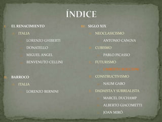 ÍNDICEEL RENACIMIENTOITALIALORENZO GHIBERTIDONATELLOMIGUEL ANGELBENVENUTO CELLINIBARROCO ITALIALORENZO BERNINISIGLO XIXNEOCLASICISMOAntonio CanovaCUBISMOPablo PicassoFUTURISMOUmbertoBoccioniCONSTRUCTIVISMONaumGaboDADAISTA Y SURREALISTAMarcel DuchampAlberto GiacomettiJoan Miró
