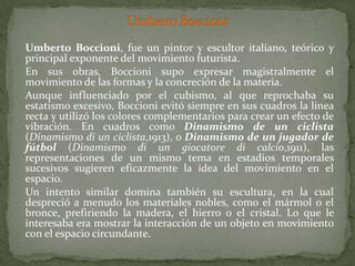 UmbertoBoccioniUmbertoBoccioni, fue un pintor y escultor italiano, teórico y principal exponente del movimiento futurista. 	En sus obras, Boccioni supo expresar magistralmente el movimiento de las formas y la concreción de la materia.	Aunque influenciado por el cubismo, al que reprochaba su estatismo excesivo, Boccioni evitó siempre en sus cuadros la línea recta y utilizó los colores complementarios para crear un efecto de vibración. En cuadros como Dinamismo de un ciclista (Dinamismo di un ciclista,1913), o Dinamismo de un jugador de fútbol (Dinamismo di un giocatore di calcio,1911), las representaciones de un mismo tema en estadios temporales sucesivos sugieren eficazmente la idea del movimiento en el espacio.	Un intento similar domina también su escultura, en la cual despreció a menudo los materiales nobles, como el mármol o el bronce, prefiriendo la madera, el hierro o el cristal. Lo que le interesaba era mostrar la interacción de un objeto en movimiento con el espacio circundante.