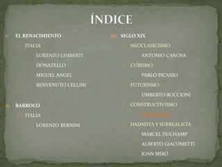 ÍNDICEEL RENACIMIENTOITALIALORENZO GHIBERTIDONATELLOMIGUEL ANGELBENVENUTO CELLINIBARROCO ITALIALORENZO BERNINISIGLO XIXNEOCLASICISMOAntonio CanovaCUBISMOPablo PicassoFUTURISMOUmbertoBoccioniCONSTRUCTIVISMONaumGaboDADAISTA Y SURREALISTAMarcel DuchampAlberto GiacomettiJoan Miró