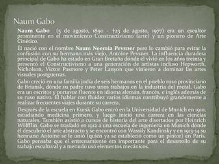 NaumGaboNaumGabo(5 de agosto, 1890 - †23 de agosto, 1977) era un escultor prominente en el movimiento Constructivismo (arte) y un pionero de Arte Cinético.	Él nació con el nombre NaumNeemiaPevsner pero lo cambió para evitar la confusión con su hermano más viejo, AntoinePevsner. La influencia duradera principal de Gabo ha estado en Gran Bretaña dónde él vivió en los años treinta y presentó el Constructivismo a una generación de artistas incluso Hepworth, Nicholson, VictorPasmore y Peter Lanyon que vinieron a dominar las artes visuales postguerras.Gabocreció en una familia judía de seis hermanos en el pueblo ruso provinciano de Briansk, dónde su padre tuvo unos trabajos en la industria del metal. Gabo era un escritor y portavoz fluente en idioma alemán, francés, e inglés además de su ruso nativo. El hablar con fluidez varios idiomas contribuyó grandemente a realizar frecuentes viajes durante su carrera.	Después de la escuela en Kursk Gabo entró en la Universidad de Munich en 1910, estudiando medicina primero, y luego inició una carrera en las ciencias naturales. También asistió a cursos de historia del arte disertados por HeinrichWölfflin. Gabo se trasladó en 1912 a una escuela de ingeniería en Munich dónde él descubrió el arte abstracto y se encontró con Wassily Kandinsky y en 1913-14 su hermano Antoine se le unió (quién ya se estableció como un pintor) en París. Gabo pensaba que el entrenamiento era importante para el desarrollo de su trabajo escultural y a menudo usó elementos mecánicos.