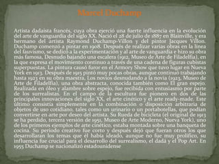 Marcel Duchamp	Artista dadaísta francés, cuya obra ejerció una fuerte influencia en la evolución del arte de vanguardia del siglo XX. Nació el 28 de julio de 1887 en Blainville, y era hermano del artista Raymond Duchamp-Villon y del pintor Jacques Villon. Duchamp comenzó a pintar en 1908. Después de realizar varias obras en la línea del fauvismo, se dedicó a la experimentación y al arte de vanguardia e hizo su obra más famosa, Desnudo bajando una escalera (1912, Museo de Arte de Filadelfia), en la que expresa el movimiento continuo a través de una cadena de figuras cubistas superpuestas. La pintura causó furor en el Armory Show que tuvo lugar en Nueva York en 1913. Después de 1915 pintó muy pocas obras, aunque continuó trabajando hasta 1923 en su obra maestra, Los novios desnudando a la novia (1923, Museo de Arte de Filadelfia), una obra abstracta, conocida también como El gran espejo. Realizada en óleo y alambre sobre espejo, fue recibida con entusiasmo por parte de los surrealistas. En el campo de la escultura fue pionero en dos de las principales innovaciones del siglo XX, el arte cinético y el arte ready-made. Este último consistía simplemente en la combinación o disposición arbitraria de objetos de uso cotidiano, tales como un urinario o un portabotellas, que podían convertirse en arte por deseo del artista. Su Rueda de bicicleta (el original de 1913 se ha perdido, tercera versión de 1951, Museo de Arte Moderno, Nueva York), uno de los primeros ejemplos de arte cinético, estaba montada sobre una banqueta de cocina. Su periodo creativo fue corto y después dejó que fueran otros los que desarrollaran los temas que él había ideado, aunque no fue muy prolífico, su influencia fue crucial para el desarrollo del surrealismo, el dadá y el Pop Art. En 1955 Duchamp se nacionalizó estadounidense
