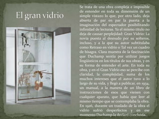 	Se trata de una obra compleja e imposible de entender en toda su dimensión de un simple vistazo lo que, por otro lado, deja abierta de par en par la puerta a la imaginación del espectador posibilitando infinidad de lecturas. Ya el mismo título no deja de causar perplejidad: Gran Vidrio: La novia puesta al desnudo por su solteros, incluso, y a la que su autor subtitulaba como Retraso en vidrio o Tal vez un cuadro de bisagra. Clara muestra de la fascinación que Duchamp sentía por utilizar juegos lingüísticos en los títulos de sus obras, y en su forma de entender el arte. En toda su obra, y en el Gran Vidrio eso se percibe con claridad, la complejidad, suma de los muchos intereses que el autor tuvo a lo largo de su vida, y llegó a publicar, en 1934, un manual, a la manera de un libro de instrucciones de esos que vienen con cualquier aparato, que había que leer al mismo tiempo que se contemplaba la obra. En 1926, durante un traslado de la obra el vidrio sufrió desperfectos y en ese momento Duchamp la declaró concluida.El gran vidrio