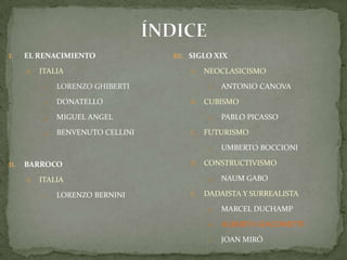 ÍNDICEEL RENACIMIENTOITALIALORENZO GHIBERTIDONATELLOMIGUEL ANGELBENVENUTO CELLINIBARROCO ITALIALORENZO BERNINISIGLO XIXNEOCLASICISMOAntonio CanovaCUBISMOPablo PicassoFUTURISMOUmbertoBoccioniCONSTRUCTIVISMONaumGaboDADAISTA Y SURREALISTAMarcel DuchampAlberto GiacomettiJoan Miró