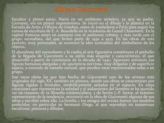 Alberto Giacometti	Escultor y pintor suizo. Nació en un ambiente artístico, ya que su padre, Giovanni, era un pintor impresionista. Se inició en el dibujo y la plástica en la Escuela de Artes y Oficios de Ginebra, antes de trasladarse a París para seguir los cursos de escultura de E. A. Bourdelle en la Academia de Grand Chaumière. En la capital francesa entró en contacto con el ambiente cubista, y más tarde con el grupo surrealista, del que formó parte de 1930 a 1935. En las obras de este período, muy personales, se reconoce la idea surrealista del simbolismo de los objetos. 	El abandono del surrealismo y la vuelta al arte figurativo constituyen el preludio de la llegada de Giacometti a su estilo más singular y característico, el que desarrolló a partir de comienzos de la década de 1940. Aparecen entonces sus figuras humanas alargadas y de apariencia nerviosa, muy delgadas y de superficie áspera, a menudo de tamaño natural, que pueden estar representadas solas o en grupo. 	Son estas obras las que han hecho de Giacometti uno de los artistas más originales del siglo XX, también en pintura, donde sus obras se caracterizan por figuras rígidas y frontales, simbólicamente aisladas en el espacio. En estas creaciones que representan la soledad y el aislamiento del hombre se ha querido ver un trasunto de la filosofía existencialista, y de hecho J.-P. Sartre, el máximo representante de la tendencia, reconoció en la obra de Giacometti algunas de sus ideas y escribió sobre ella. La familia y los amigos del artista fueron sus modelos preferidos, en particular su hermano Diego, al que reprodujo en numerosas esculturas, pinturas y dibujos.