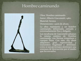 Hombre caminandoObra: Hombre caminando 	Autor: Alberto Giacometti, 1960.	Material: bronce 	Dimensiones: 1.90m de altura. 	La obra representa a un hombre caminando; deformado, estirado y extremadamente fino y delgado.	Las esculturas de Giacometti adoptan la misma estética de Hombre caminando, con formas irregulares y cuerpos finos. Con esto, sus obras adquieren gran expresividad y transmiten fragilidad y debilidad, como si sus personajes sientiesen una amenaza de destrucción por el medio que les envuelve.
