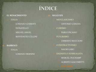 ÍNDICEEL RENACIMIENTOITALIALORENZO GHIBERTIDONATELLOMIGUEL ANGELBENVENUTO CELLINIBARROCO ITALIALORENZO BERNINISIGLO XIXNEOCLASICISMOAntonio CanovaCUBISMOPablo PicassoFUTURISMOUmbertoBoccioniCONSTRUCTIVISMONaumGaboDADAISTA Y SURREALISTAMarcel DuchampAlberto GiacomettiJoan Miró