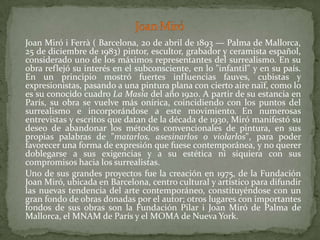 Joan Miró	Joan Miró i Ferrà( Barcelona, 20 de abril de 1893 — Palma de Mallorca, 25 de diciembre de 1983) pintor, escultor, grabador y ceramista español, considerado uno de los máximos representantes del surrealismo. En su obra reflejó su interés en el subconsciente, en lo "infantil" y en su país. En un principio mostró fuertes influencias fauves, cubistas y expresionistas, pasando a una pintura plana con cierto aire naïf, como lo es su conocido cuadro La Masía del año 1920. A partir de su estancia en París, su obra se vuelve más onírica, coincidiendo con los puntos del surrealismo e incorporándose a este movimiento.En numerosas entrevistas y escritos que datan de la década de 1930, Miró manifestó su deseo de abandonar los métodos convencionales de pintura, en sus propias palabras de "matarlos, asesinarlos o violarlos", para poder favorecer una forma de expresión que fuese contemporánea, y no querer doblegarse a sus exigencias y a su estética ni siquiera con sus compromisos hacia los surrealistas.	Uno de sus grandes proyectos fue la creación en 1975, de la Fundación Joan Miró, ubicada en Barcelona, centro cultural y artístico para difundir las nuevas tendencia del arte contemporáneo, constituyéndose con un gran fondo de obras donadas por el autor; otros lugares con importantes fondos de sus obras son la Fundación Pilar i Joan Miró de Palma de Mallorca, el MNAM de París y el MOMA de Nueva York.