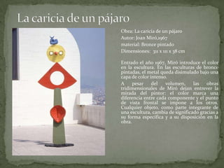 La caricia de un pájaro	Obra: La caricia de un pájaro	Autor: Joan Miró,1967material: Bronce pintado	Dimensiones:  311 x 111 x 38 cmEntrado el año 1967, Miró introduce el color en la escultura. En las esculturas de bronce pintadas, el metal queda disimulado bajo una capa de color intenso.A pesar del volumen, las obras tridimensionales de Miró dejan entrever la mirada del pintor: el color marca una diferencia entre cada componente y el punto de vista frontal se impone a los otros.Cualquier objeto, como parte integrante de una escultura, cambia de significado gracias a su forma específica y a su disposición en la obra.