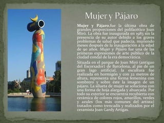Mujer y Pájaro	Mujer y Pájaro,fuela última obra de grandes proporciones del polifacético Joan Miró. La obra fue inaugurada en 1983 sin la presencia de su autor debido a los graves problemas de salud que padecía, muriendo meses después de la inauguración a la edad de 90 años. Mujer y Pájaro fue una de las primeras expresiones de arte público de la ciudad condal de la era democrática.	Situada en el parque de Joan Miró (antiguo del Escorxador) de Barcelona, al pie de un gran lago artificial, la escultura fue realizada en hormigón y con 22 metros de altura, representa una forma femenina con sombrero y sobre éste la imagen de un pájaro. La silueta de mujer se soluciona con una forma de hoja alargada y ahuecada. Por todo su exterior se encuentra recubierta con cerámica de colores rojos, amarillos, verdes y azules (los más comunes del artista) tratados como trencadís y realizados por el ceramista Joan Gardy Artigas.