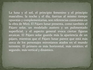 	La luna y el sol, el principio femenino y el principio masculino, la noche y el día, fuerzas al mismo tiempo opuestas y complementarias, son referencias constantes en la obra de Miró. El Pájaro lunar presenta, como también el Pájaro solar, un modelado austero y un pulimentado superficial, y el aspecto general evoca ciertas figuras arcaicas. El Pájaro solar guarda más la apariencia de un pájaro, mientras que el Pájaro lunar parece que está más cerca de los personajes mironianos atados en el mundo terrestre. El primero es más horizontal, más estático; el segundo, más vertical y dinámico.