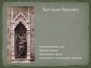 San Juan BautistaSan Juan Bautista, 1416.Material: Bronce, Dimensiones: 256 cmActualmente: Orsanmichele, Florencia