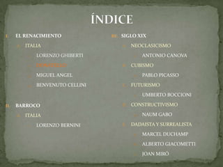 ÍNDICEEL RENACIMIENTOITALIALORENZO GHIBERTIDONATELLOMIGUEL ANGELBENVENUTO CELLINIBARROCO ITALIALORENZO BERNINISIGLO XIXNEOCLASICISMOAntonio CanovaCUBISMOPablo PicassoFUTURISMOUmbertoBoccioniCONSTRUCTIVISMONaumGaboDADAISTA Y SURREALISTAMarcel DuchampAlberto GiacomettiJoan Miró