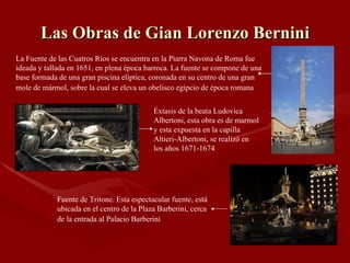 Las Obras de Gian Lorenzo Bernini La Fuente de las Cuatros Ríos se encuentra en la Piarra Navona de Roma fue ideada y tallada en 1651, en plena época barroca. La fuente se compone de una base formada de una gran piscina elíptica, coronada en su centro de una gran mole de mármol, sobre la cual se eleva un obelisco egipcio de época romana   Éxtasis de la beata Ludovica Albertoni, esta obra es de marmol y esta expuesta en la capilla Altieri-Albertoni, se realizó en los años 1671-1674 Fuente de Tritone. Esta espectacular fuente, está ubicada en el centro de la Plaza Barberini, cerca de la entrada al Palacio Barberini   