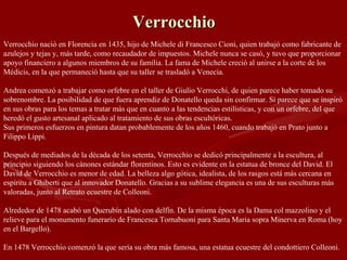 Verrocchio Verrocchio nació en Florencia en 1435, hijo de Michele di Francesco Cioni, quien trabajó como fabricante de azulejos y tejas y, más tarde, como recaudador de impuestos. Michele nunca se casó, y tuvo que proporcionar apoyo financiero a algunos miembros de su familia. La fama de Michele creció al unirse a la corte de los Médicis, en la que permaneció hasta que su taller se trasladó a Venecia. Andrea comenzó a trabajar como orfebre en el taller de Giulio Verrocchi, de quien parece haber tomado su sobrenombre. La posibilidad de que fuera aprendiz de Donatello queda sin confirmar. Sí parece que se inspiró en sus obras para los temas a tratar más que en cuanto a las tendencias estilísticas, y con un orfebre, del que heredó el gusto artesanal aplicado al tratamiento de sus obras escultóricas. Sus primeros esfuerzos en pintura datan probablemente de los años 1460, cuando trabajó en Prato junto a Filippo Lippi.  Después de mediados de la década de los setenta, Verrocchio se dedicó principalmente a la escultura, al principio siguiendo los cánones estándar florentinos. Esto es evidente en la estatua de bronce del David. El David de Verrocchio es menor de edad. La belleza algo gótica, idealista, de los rasgos está más cercana en espíritu a Ghiberti que al innovador Donatello. Gracias a su sublime elegancia es una de sus esculturas más valoradas, junto al Retrato ecuestre de Colleoni. Alrededor de 1478 acabó un Querubín alado con delfín. De la misma época es la Dama col mazzolino y el relieve para el monumento funerario de Francesca Tornabuoni para Santa Maria sopra Minerva en Roma (hoy en el Bargello). En 1478 Verrocchio comenzó la que sería su obra más famosa, una estatua ecuestre del condottiero Colleoni.  