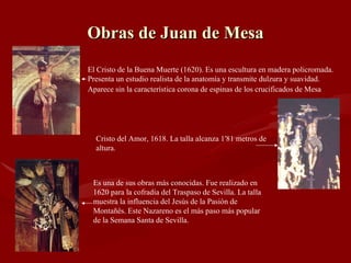Obras de Juan de Mesa El Cristo de la Buena Muerte (1620). Es una escultura en madera policromada. Presenta un estudio realista de la anatomía y transmite dulzura y suavidad. Aparece sin la característica corona de espinas de los crucificados de Mesa   Cristo del Amor, 1618. La talla alcanza 1'81 metros de altura. Es una de sus obras más conocidas. Fue realizado en 1620 para la cofradía del Traspaso de Sevilla. La talla muestra la influencia del Jesús de la Pasión de Montañés. Este Nazareno es el más paso más popular de la Semana Santa de Sevilla.  