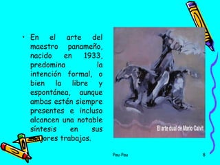 En el arte del maestro panameño, nacido en 1933, predomina la intención formal, o bien la libre y espontánea, aunque ambas estén siempre presentes e incluso alcancen una notable síntesis en sus mejores trabajos.  