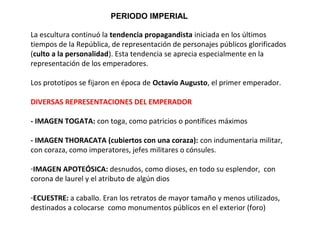PERIODO IMPERIAL
La escultura continuó la tendencia propagandista iniciada en los últimos
tiempos de la República, de representación de personajes públicos glorificados
(culto a la personalidad). Esta tendencia se aprecia especialmente en la
representación de los emperadores.
Los prototipos se fijaron en época de Octavio Augusto, el primer emperador.
DIVERSAS REPRESENTACIONES DEL EMPERADOR
- IMAGEN TOGATA: con toga, como patricios o pontífices máximos
- IMAGEN THORACATA (cubiertos con una coraza): con indumentaria militar,
con coraza, como imperatores, jefes militares o cónsules.
-IMAGEN APOTEÓSICA: desnudos, como dioses, en todo su esplendor, con
corona de laurel y el atributo de algún dios
-ECUESTRE: a caballo. Eran los retratos de mayor tamaño y menos utilizados,
destinados a colocarse como monumentos públicos en el exterior (foro)
 