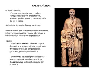 CARACTERÍSTICAS
-Doble influencia:
-Etrusca: representaciones realistas
-Griega: idealización, proporciones,
armonía, perfección en la representación
de los vestidos.
-Materiales: terracota, bronce y mármol.
- Menor interés por la representación de cuerpos
bellos y proporcionados y mayor atención a la
representación realista y la expresividad
-Tipos: :
- En estatuas de bulto redondo: copias
de esculturas griegas, dioses, retratos de
diversos personajes (emperadores,
generales, personajes anónimos
- En relieves: hechos significativos de la
historia romana: batallas, conquistas
-En sarcófagos: mitos relacionados con
la muerte
 