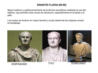 DINASTÍA FLAVIA (69-96)
Mayor realismo y perfeccionamiento de la técnica escultórica mediante el uso del
trépano, que permitió crear zonas de claroscuro, especialmente en la barba y el
pelo.
Los bustos se hicieron en mayor tamaño y el giro lateral de las cabezas rompió
la frontalidad.
VESPASIANO
VESPASIANO TITO DOMICIANO
 