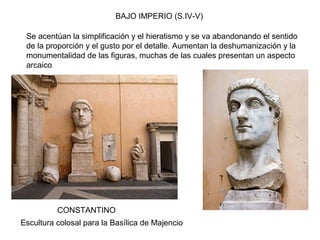 BAJO IMPERIO (S.IV-V)
CONSTANTINO
Se acentúan la simplificación y el hieratismo y se va abandonando el sentido
de la proporción y el gusto por el detalle. Aumentan la deshumanización y la
monumentalidad de las figuras, muchas de las cuales presentan un aspecto
arcaico
Escultura colosal para la Basílica de Majencio
 