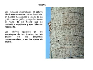 RELIEVE
Los romanos desarrollaron el relieve
histórico o narrativo, que se desarrolla
en bandas helicoidales a modo de un
guión cinematográfico, y cuya función es
el relato de un hecho que se
considera importante y que debe ser
recordado.
Los relieves aparecen en los
sarcófagos de las tumbas, en los
altares, en las columnas
conmemorativas y en los arcos de
triunfo.
 
