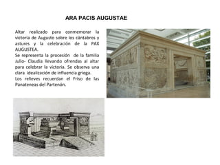 ARA PACIS AUGUSTAE
Altar realizado para conmemorar la
victoria de Augusto sobre los cántabros y
astures y la celebración de la PAX
AUGUSTEA.
Se representa la procesión de la familia
Julio- Claudia llevando ofrendas al altar
para celebrar la victoria. Se observa una
clara idealización de influencia griega.
Los relieves recuerdan el Friso de las
Panateneas del Partenón.
 
