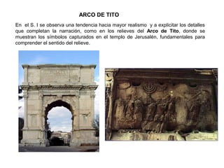 ARCO DE TITO
En el S. I se observa una tendencia hacia mayor realismo y a explicitar los detalles
que completan la narración, como en los relieves del Arco de Tito, donde se
muestran los símbolos capturados en el templo de Jerusalén, fundamentales para
comprender el sentido del relieve.
 