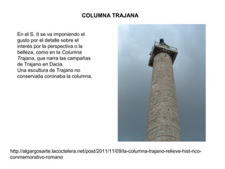 COLUMNA TRAJANA
En el S. II se va imponiendo el
gusto por el detalle sobre el
interés por la perspectiva o la
belleza, como en la Columna
Trajana, que narra las campañas
de Trajano en Dacia.
Una escultura de Trajano no
conservada coronaba la columna.
http://algargosarte.lacoctelera.net/post/2011/11/09/la-columna-trajano-relieve-hist-rico-
conmemorativo-romano
 