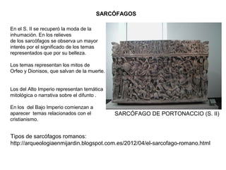 SARCÓFAGOS
En el S. II se recuperó la moda de la
inhumación. En los relieves
de los sarcófagos se observa un mayor
interés por el significado de los temas
representados que por su belleza.
Los temas representan los mitos de
Orfeo y Dionisos, que salvan de la muerte.
Los del Alto Imperio representan temática
mitológica o narrativa sobre el difunto .
En los del Bajo Imperio comienzan a
aparecer temas relacionados con el
cristianismo.
SARCÓFAGO DE PORTONACCIO (S. II)
Tipos de sarcófagos romanos:
http://arqueologiaenmijardin.blogspot.com.es/2012/04/el-sarcofago-romano.html
 