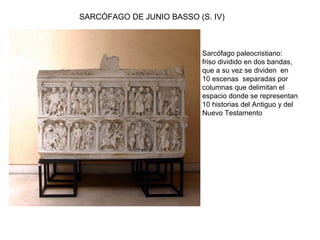 SARCÓFAGO DE JUNIO BASSO (S. IV)
Sarcófago paleocristiano:
friso dividido en dos bandas,
que a su vez se dividen en
10 escenas separadas por
columnas que delimitan el
espacio donde se representan
10 historias del Antiguo y del
Nuevo Testamento
 