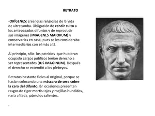 RETRATO
-ORÍGENES: creencias religiosas de la vida
de ultratumba. Obligación de rendir culto a
los antepasados difuntos y de reproducir
sus imágenes (IMAGENES MAIORUM) y
conservarlas en casa, pues se les consideraba
intermediarios con el más allá.
Al principio, sólo los patricios que hubieran
ocupado cargos públicos tenían derecho a
ser representados (IUS IMAGINUM). Después
el derecho se extendió a los plebeyos.
Retratos bastante fieles al original, porque se
hacían colocando una máscara de cera sobre
la cara del difunto. En ocasiones presentan
rasgos de rigor mortis: ojos y mejillas hundidos,
nariz afilada, pómulos salientes.
.
 